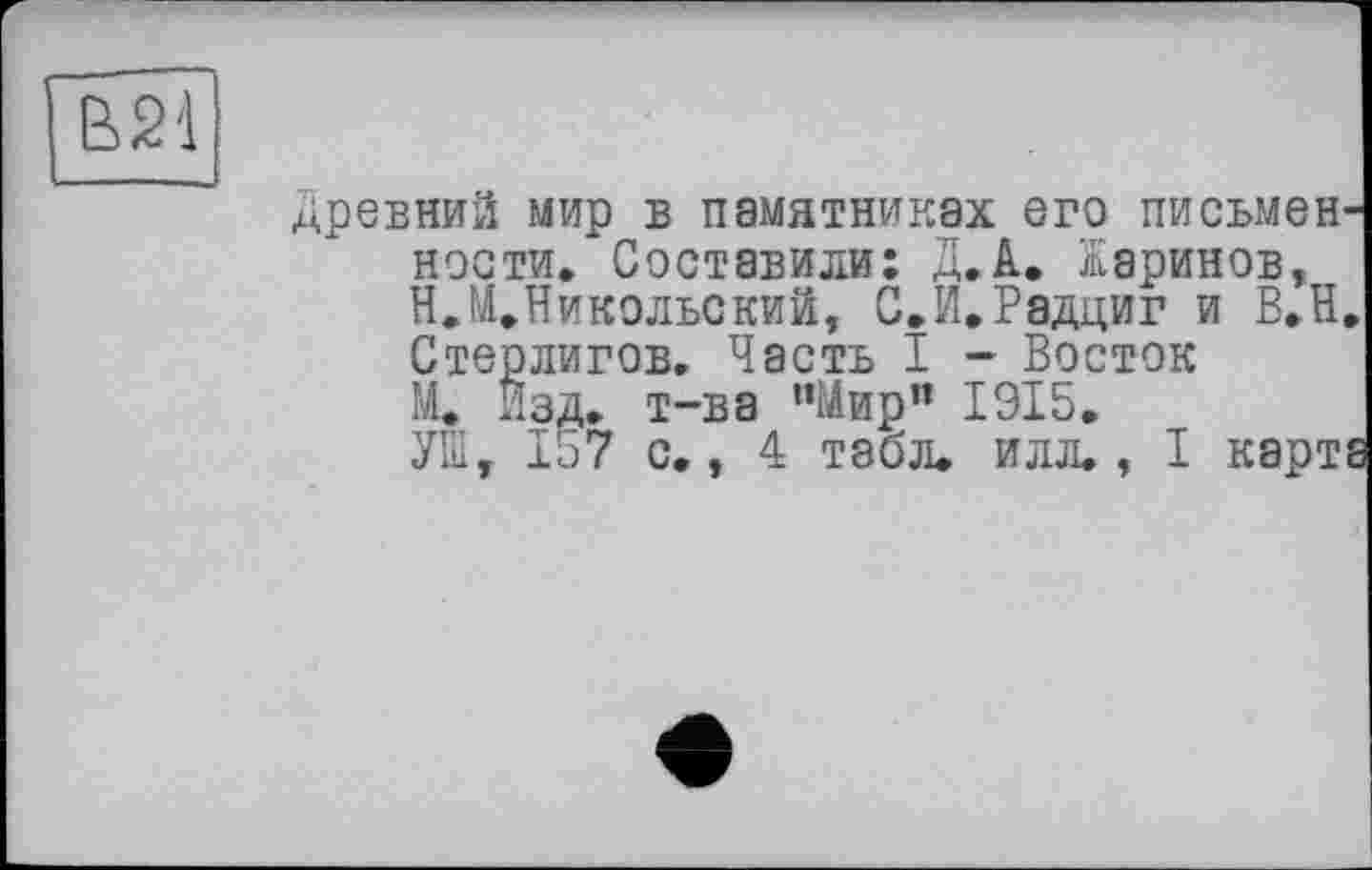 ﻿В21
древний мир в памятниках его письменности, Составили: Д.А.. Жаринов, Н.М.Никольский, С.И.Радциг и В.Н. Стерлигов. Часть I - Восток М, Изд. т-ва "Мир” 1915.
УШ, 157 с., 4 табл. илл., I карта